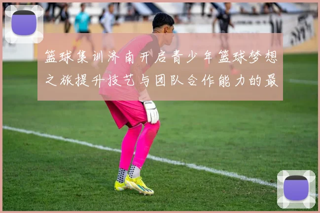 篮球集训济南开启青少年篮球梦想之旅提升技艺与团队合作能力的最佳选择