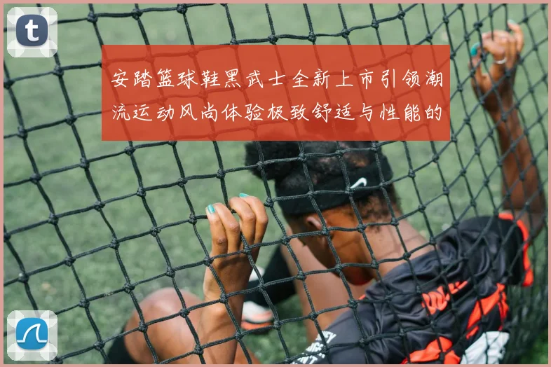 安踏篮球鞋黑武士全新上市引领潮流运动风尚体验极致舒适与性能的完美结合