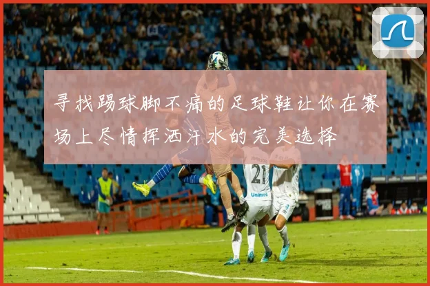 寻找踢球脚不痛的足球鞋让你在赛场上尽情挥洒汗水的完美选择